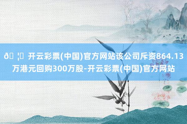 🦄开云彩票(中国)官方网站该公司斥资864.13万港元回购300万股-开云彩票(中国)官方网站