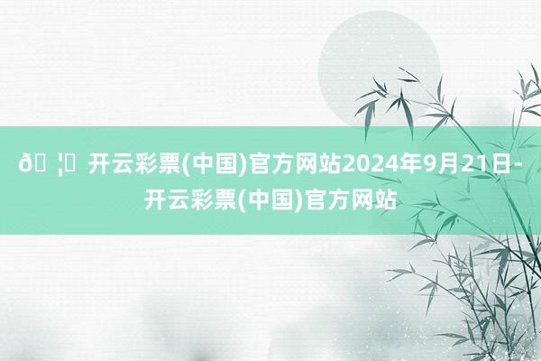 🦄开云彩票(中国)官方网站2024年9月21日-开云彩票(中国)官方网站