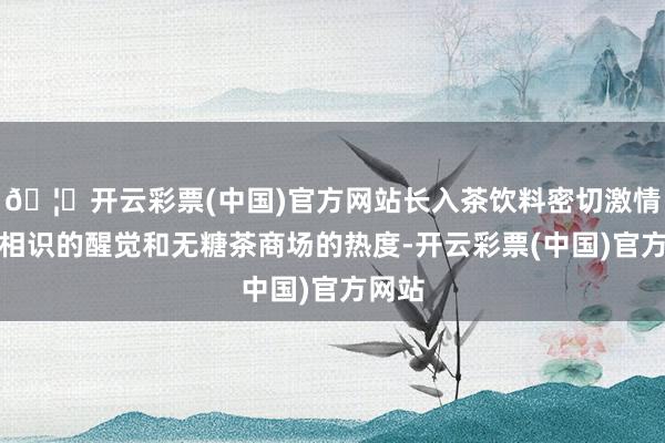 🦄开云彩票(中国)官方网站长入茶饮料密切激情健康相识的醒觉和无糖茶商场的热度-开云彩票(中国)官方网站