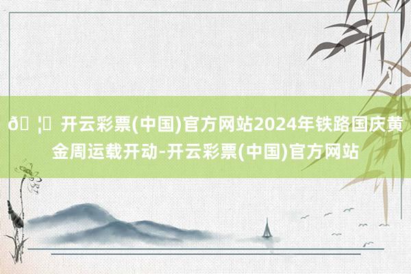 🦄开云彩票(中国)官方网站2024年铁路国庆黄金周运载开动-开云彩票(中国)官方网站