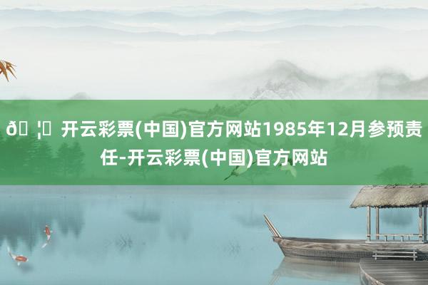 🦄开云彩票(中国)官方网站1985年12月参预责任-开云彩票(中国)官方网站