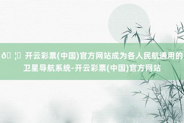 🦄开云彩票(中国)官方网站成为各人民航通用的卫星导航系统-开云彩票(中国)官方网站