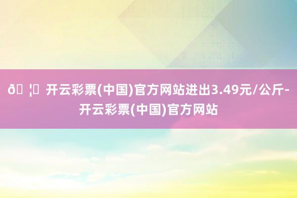 🦄开云彩票(中国)官方网站进出3.49元/公斤-开云彩票(中国)官方网站