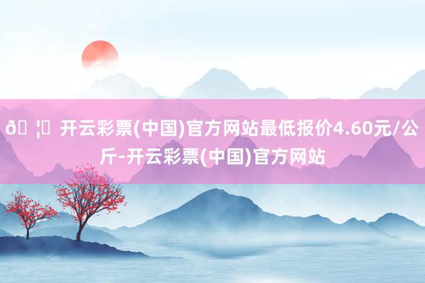 🦄开云彩票(中国)官方网站最低报价4.60元/公斤-开云彩票(中国)官方网站