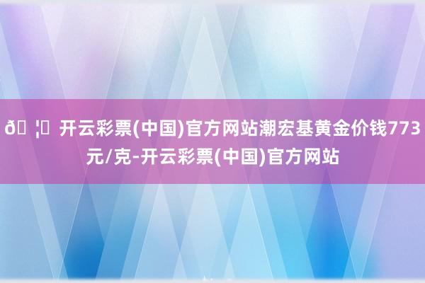 🦄开云彩票(中国)官方网站潮宏基黄金价钱773元/克-开云彩票(中国)官方网站