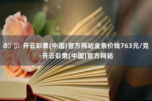 🦄开云彩票(中国)官方网站金条价钱763元/克-开云彩票(中国)官方网站