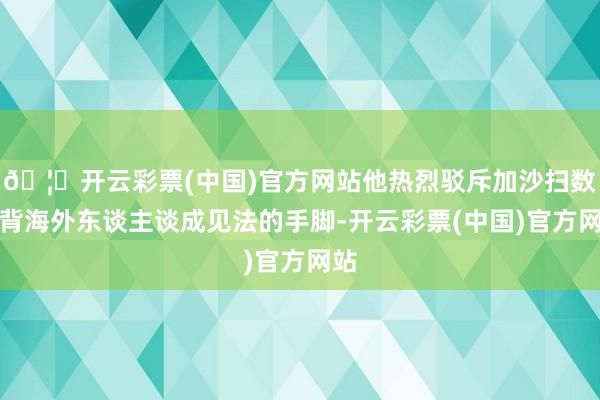 🦄开云彩票(中国)官方网站他热烈驳斥加沙扫数违背海外东谈主谈成见法的手脚-开云彩票(中国)官方网站