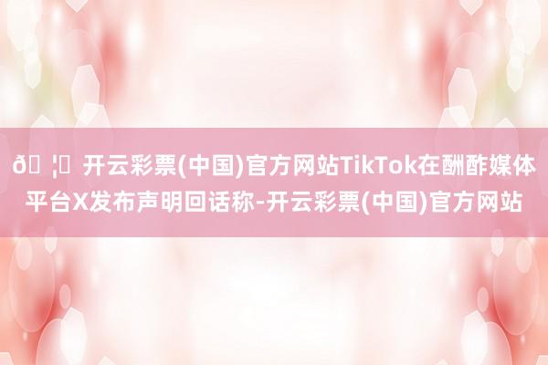 🦄开云彩票(中国)官方网站TikTok在酬酢媒体平台X发布声明回话称-开云彩票(中国)官方网站