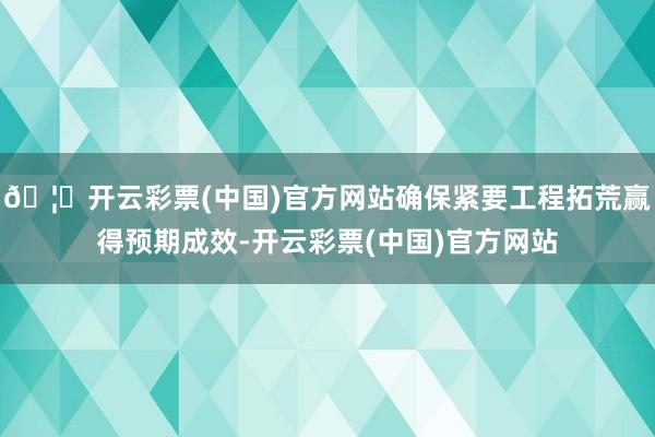 🦄开云彩票(中国)官方网站确保紧要工程拓荒赢得预期成效-开云彩票(中国)官方网站