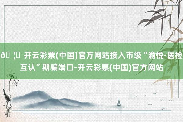 🦄开云彩票(中国)官方网站接入市级“渝悦·医检互认”期骗端口-开云彩票(中国)官方网站