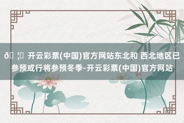 🦄开云彩票(中国)官方网站东北和 西北地区已参预或行将参预冬季-开云彩票(中国)官方网站