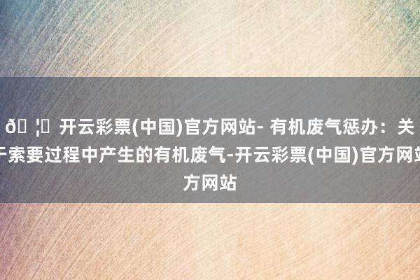 🦄开云彩票(中国)官方网站- 有机废气惩办：关于索要过程中产生的有机废气-开云彩票(中国)官方网站