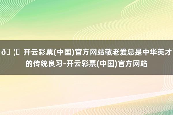 🦄开云彩票(中国)官方网站敬老爱总是中华英才的传统良习-开云彩票(中国)官方网站