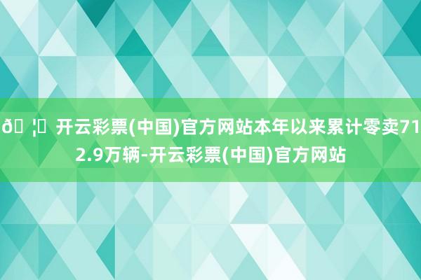 🦄开云彩票(中国)官方网站本年以来累计零卖712.9万辆-开云彩票(中国)官方网站