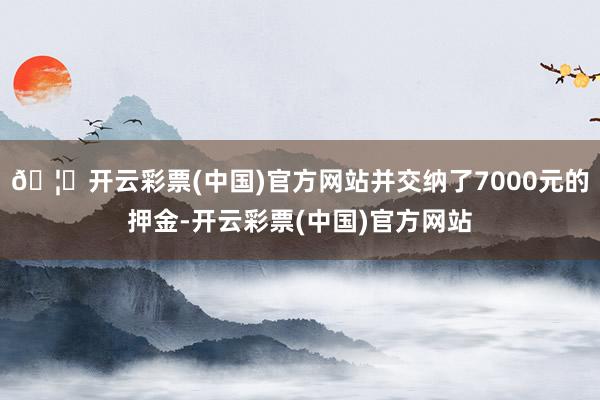 🦄开云彩票(中国)官方网站并交纳了7000元的押金-开云彩票(中国)官方网站