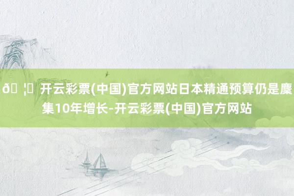 🦄开云彩票(中国)官方网站日本精通预算仍是麇集10年增长-开云彩票(中国)官方网站