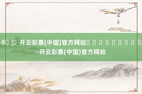 🦄开云彩票(中国)官方网站									-开云彩票(中国)官方网站