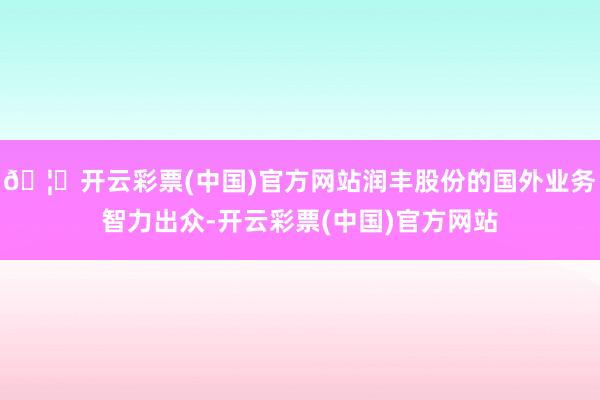 🦄开云彩票(中国)官方网站润丰股份的国外业务智力出众-开云彩票(中国)官方网站