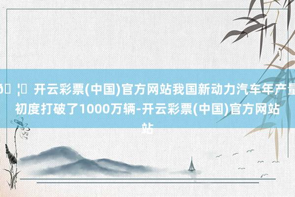 🦄开云彩票(中国)官方网站我国新动力汽车年产量初度打破了1000万辆-开云彩票(中国)官方网站