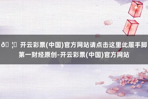 🦄开云彩票(中国)官方网站请点击这里此履手脚第一财经原创-开云彩票(中国)官方网站