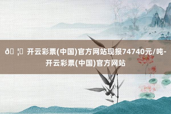 🦄开云彩票(中国)官方网站现报74740元/吨-开云彩票(中国)官方网站