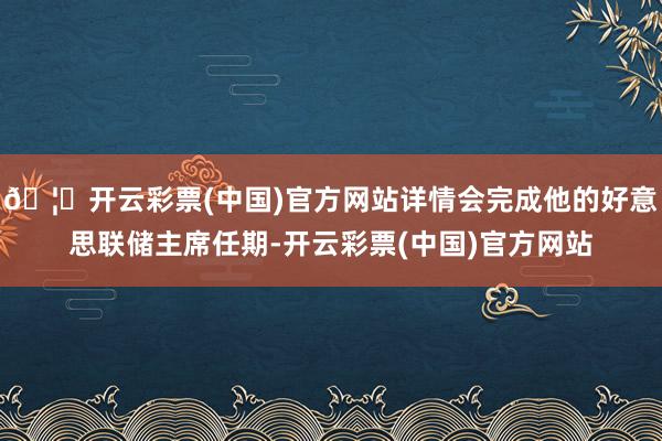 🦄开云彩票(中国)官方网站详情会完成他的好意思联储主席任期-开云彩票(中国)官方网站