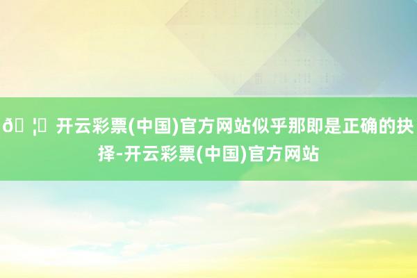 🦄开云彩票(中国)官方网站似乎那即是正确的抉择-开云彩票(中国)官方网站