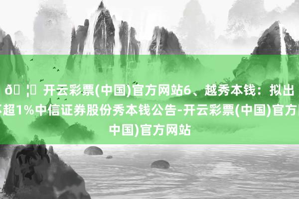 🦄开云彩票(中国)官方网站6、越秀本钱：拟出售不超1%中信证券股份秀本钱公告-开云彩票(中国)官方网站