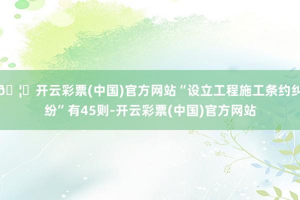 🦄开云彩票(中国)官方网站“设立工程施工条约纠纷”有45则-开云彩票(中国)官方网站