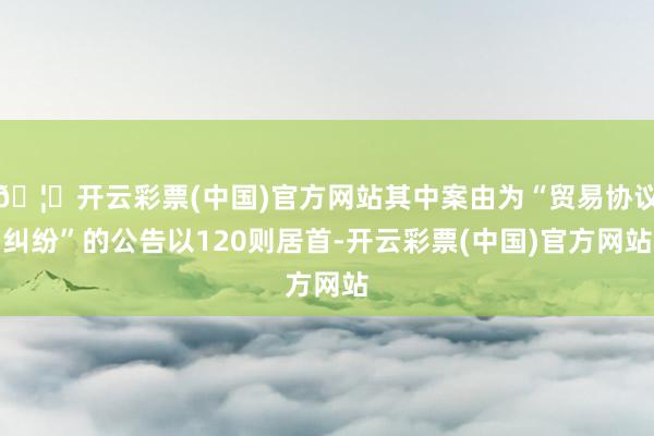 🦄开云彩票(中国)官方网站其中案由为“贸易协议纠纷”的公告以120则居首-开云彩票(中国)官方网站