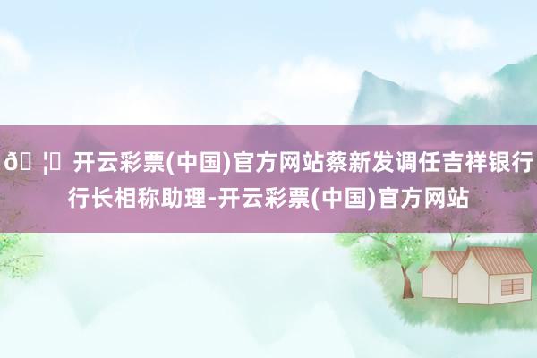 🦄开云彩票(中国)官方网站蔡新发调任吉祥银行行长相称助理-开云彩票(中国)官方网站