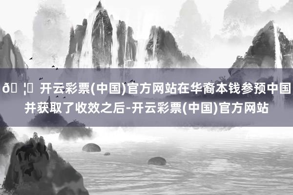 🦄开云彩票(中国)官方网站在华裔本钱参预中国并获取了收效之后-开云彩票(中国)官方网站