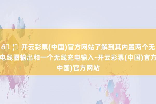 🦄开云彩票(中国)官方网站了解到其内置两个无线充电线圈输出和一个无线充电输入-开云彩票(中国)官方网站