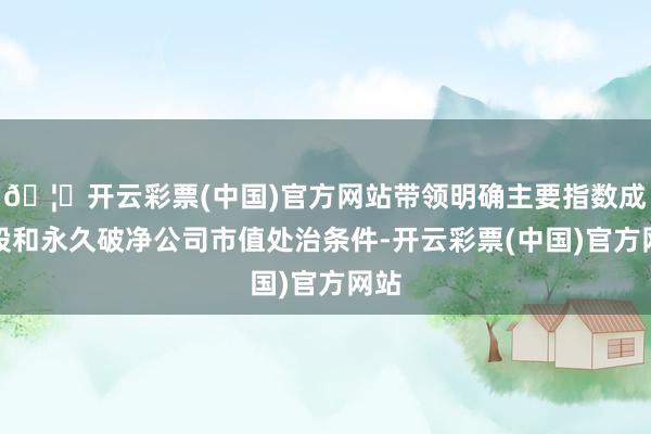 🦄开云彩票(中国)官方网站带领明确主要指数成份股和永久破净公司市值处治条件-开云彩票(中国)官方网站