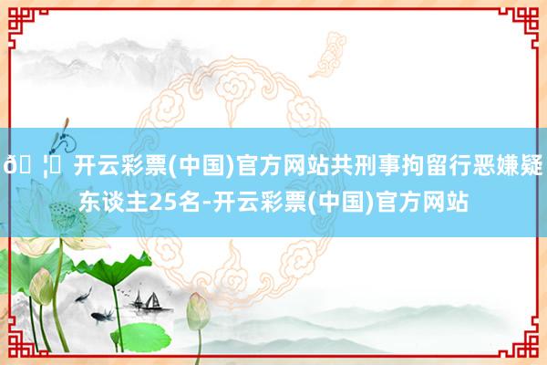 🦄开云彩票(中国)官方网站共刑事拘留行恶嫌疑东谈主25名-开云彩票(中国)官方网站