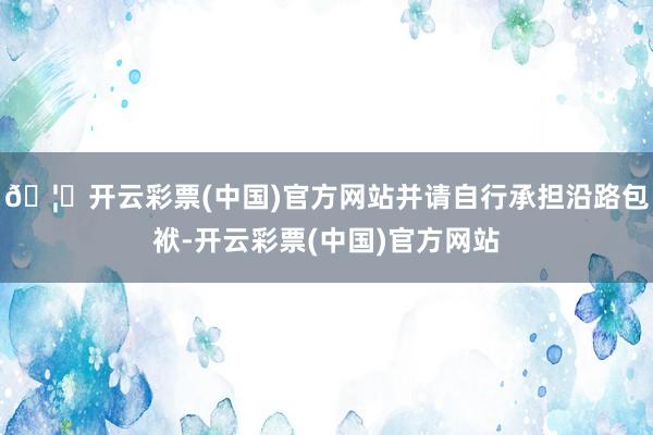 🦄开云彩票(中国)官方网站并请自行承担沿路包袱-开云彩票(中国)官方网站