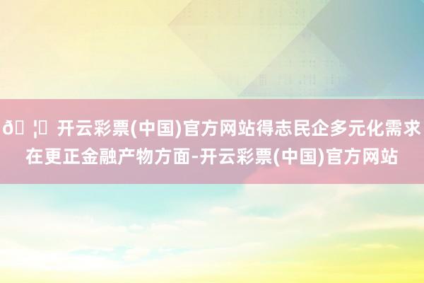 🦄开云彩票(中国)官方网站得志民企多元化需求在更正金融产物方面-开云彩票(中国)官方网站