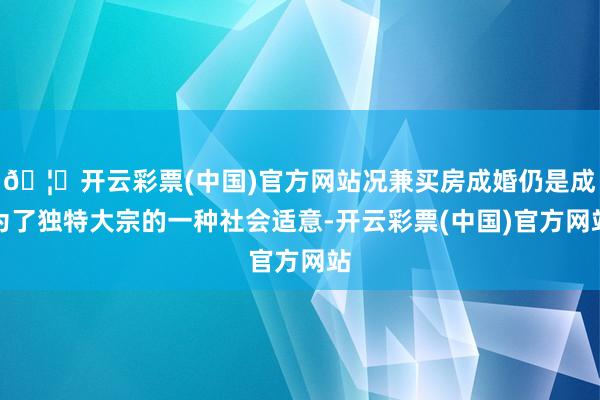 🦄开云彩票(中国)官方网站况兼买房成婚仍是成为了独特大宗的一种社会适意-开云彩票(中国)官方网站