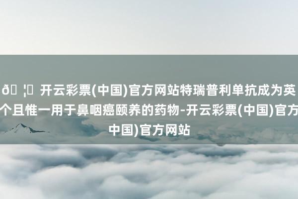 🦄开云彩票(中国)官方网站特瑞普利单抗成为英国首个且惟一用于鼻咽癌颐养的药物-开云彩票(中国)官方网站