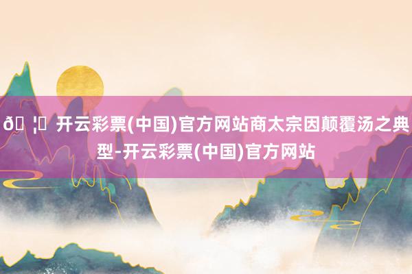 🦄开云彩票(中国)官方网站商太宗因颠覆汤之典型-开云彩票(中国)官方网站