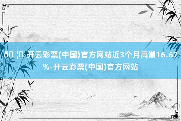 🦄开云彩票(中国)官方网站近3个月高潮16.67%-开云彩票(中国)官方网站