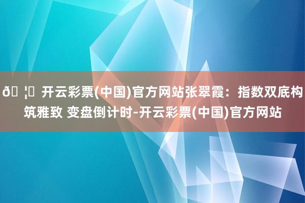 🦄开云彩票(中国)官方网站张翠霞：指数双底构筑雅致 变盘倒计时-开云彩票(中国)官方网站