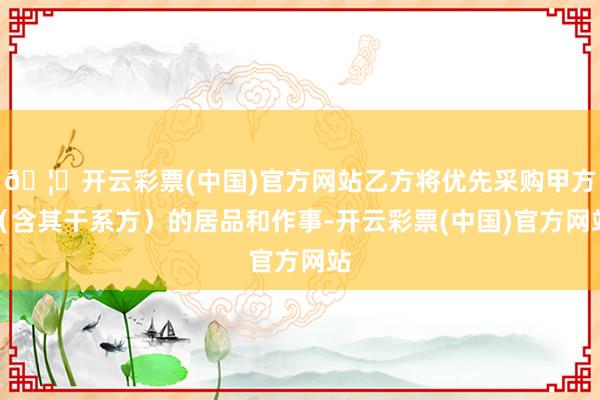 🦄开云彩票(中国)官方网站乙方将优先采购甲方（含其干系方）的居品和作事-开云彩票(中国)官方网站