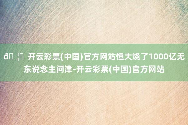 🦄开云彩票(中国)官方网站恒大烧了1000亿无东说念主问津-开云彩票(中国)官方网站