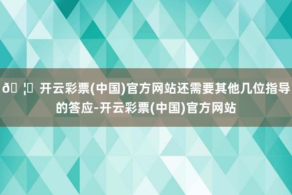 🦄开云彩票(中国)官方网站还需要其他几位指导的答应-开云彩票(中国)官方网站