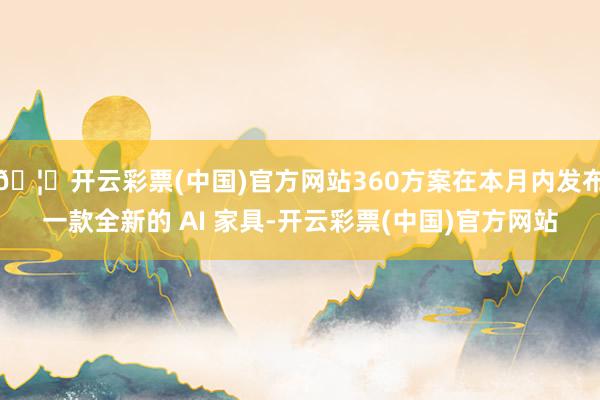 🦄开云彩票(中国)官方网站360方案在本月内发布一款全新的 AI 家具-开云彩票(中国)官方网站