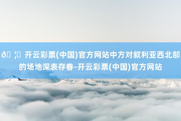 🦄开云彩票(中国)官方网站中方对叙利亚西北部的场地深表存眷-开云彩票(中国)官方网站