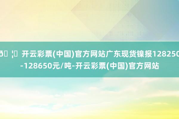 🦄开云彩票(中国)官方网站广东现货镍报128250-128650元/吨-开云彩票(中国)官方网站