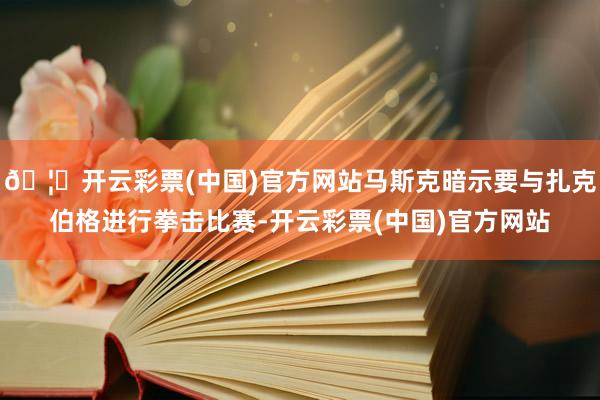 🦄开云彩票(中国)官方网站马斯克暗示要与扎克伯格进行拳击比赛-开云彩票(中国)官方网站