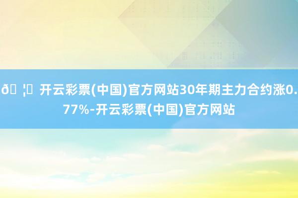 🦄开云彩票(中国)官方网站30年期主力合约涨0.77%-开云彩票(中国)官方网站